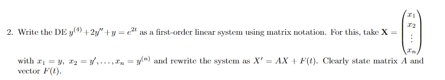 I1
X2
2. Write the DE y(4) +2y"+y=c²t as a first-order linear system using matrix notation. For this, take X =
In
with ₁ = y, x₂ = y',..., n = y(") and rewrite the system as X' = AX + F(t). Clearly state matrix A and
vector F(t).