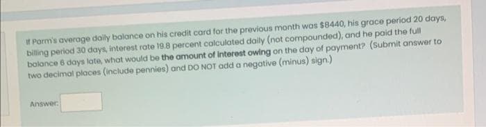 If Parm's average daily balance on his credit card for the previous month was $8440, his grace period 20 days,
billing period 30 days, interest rate 19.8 percent calculated daily (not compounded), and he paid the full
balance 6 days late, what would be the amount of Interest owing on the day of payment? (Submit answer to
two decimal places (include pennies) and DO NOT add a negative (minus) sign.)
Answer: