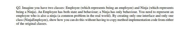 Q2. Imagine you have two classes: Employee (which represents being an employee) and Ninja (which represents
being a Ninja). An Employee has both state and behaviour; a Ninja has only behaviour. You need to represent an
employee who is also a ninja (a common problem in the real world). By creating only one interface and only one
class (NinjaEmployee), show how you can do this without having to copy method implementation code from either
of the original classes.
