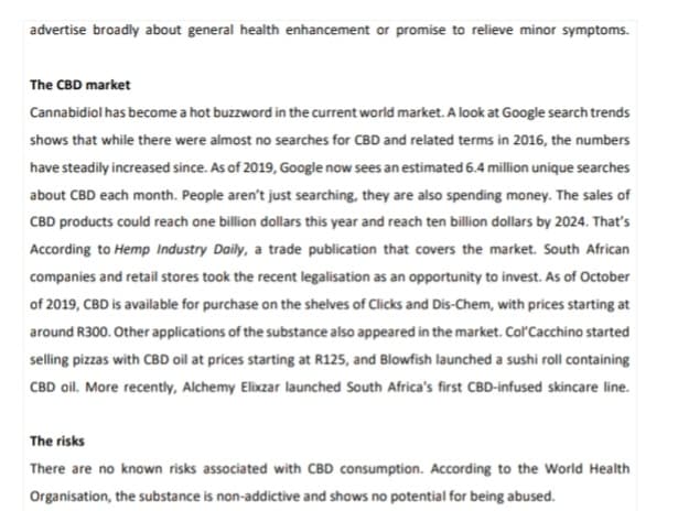 advertise broadly about general health enhancement or promise to relieve minor symptoms.
The CBD market
Cannabidiol has become a hot buzzword in the current world market. A look at Google search trends
shows that while there were almost no searches for CBD and related terms in 2016, the numbers
have steadily increased since. As of 2019, Google now sees an estimated 6.4 million unique searches
about CBD each month. People aren't just searching, they are also spending money. The sales of
CBD products could reach one billion dollars this year and reach ten billion dollars by 2024. That's
According to Hemp Industry Daily, a trade publication that covers the market. South African
companies and retail stores took the recent legalisation as an opportunity to invest. As of October
of 2019, CBD is available for purchase on the shelves of Clicks and Dis-Chem, with prices starting at
around R300. Other applications of the substance also appeared in the market. Col'Cacchino started
selling pizzas with CBD oil at prices starting at R125, and Blowfish launched a sushi roll containing
CBD oil. More recently, Alchemy Elixzar launched South Africa's first CBD-infused skincare line.
The risks
There are no known risks associated with CBD consumption. According to the World Health
Organisation, the substance is non-addictive and shows no potential for being abused.
