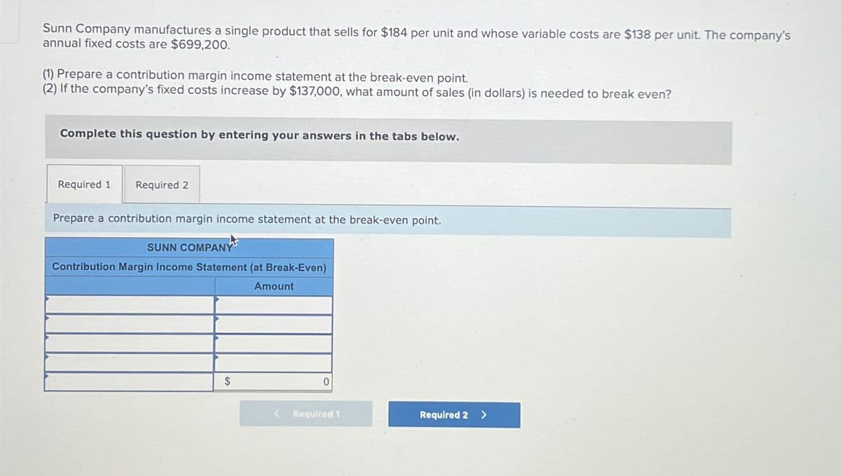 Sunn Company manufactures a single product that sells for $184 per unit and whose variable costs are $138 per unit. The company's
annual fixed costs are $699,200.
(1) Prepare a contribution margin income statement at the break-even point.
(2) If the company's fixed costs increase by $137,000, what amount of sales (in dollars) is needed to break even?
Complete this question by entering your answers in the tabs below.
Required 1
Required 2
Prepare a contribution margin income statement at the break-even point.
SUNN COMPANY
Contribution Margin Income Statement (at Break-Even)
Amount
$
0
Required 1
Required 2
>