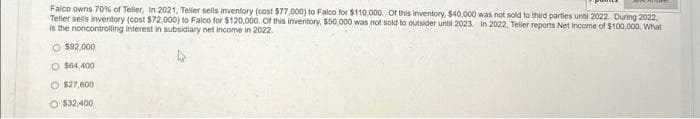 Falco owns 70% of Teller, In 2021, Teller sells inventory (cost $77,000) to Falco for $110,000. Of this inventory, $40,000 was not sold to third parties until 2022. During 2022,
Teller sells inventory (cost $72,000) to Falco for $120,000. Of this inventory, $50,000 was not sold to outsider until 2023. In 2022, Teller reports Net Income of $100,000. What
is the noncontrolling interest in subsidiary net income in 2022
O $92,000
O $64,400
O $27,600
O $32,400