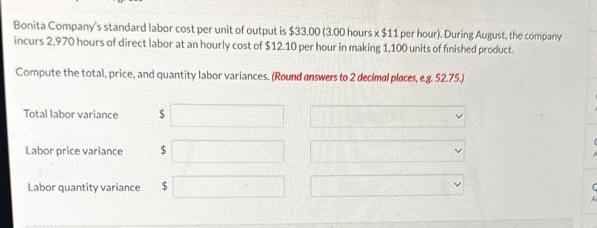 Bonita Company's standard labor cost per unit of output is $33.00 (3.00 hours x $11 per hour). During August, the company
incurs 2,970 hours of direct labor at an hourly cost of $12.10 per hour in making 1,100 units of finished product.
Compute the total, price, and quantity labor variances. (Round answers to 2 decimal places, e.g. 52.75.)
Total labor variance
$
Labor price variance
$
Labor quantity variance
$
A
A