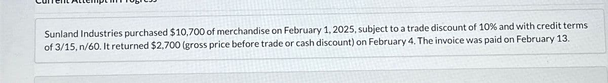 Sunland Industries purchased $10,700 of merchandise on February 1, 2025, subject to a trade discount of 10% and with credit terms
of 3/15, n/60. It returned $2,700 (gross price before trade or cash discount) on February 4. The invoice was paid on February 13.