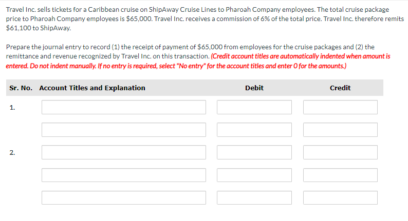 Travel Inc. sells tickets for a Caribbean cruise on ShipAway Cruise Lines to Pharoah Company employees. The total cruise package
price to Pharoah Company employees is $65,000. Travel Inc. receives a commission of 6% of the total price. Travel Inc. therefore remits
$61,100 to ShipAway.
Prepare the journal entry to record (1) the receipt of payment of $65,000 from employees for the cruise packages and (2) the
remittance and revenue recognized by Travel Inc. on this transaction. (Credit account titles are automatically indented when amount is
entered. Do not indent manually. If no entry is required, select "No entry" for the account titles and enter O for the amounts.)
Sr. No. Account Titles and Explanation
1.
2.
Debit
Credit
