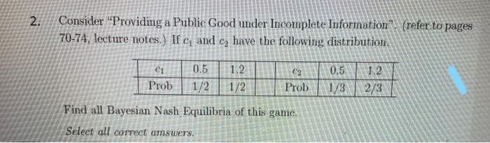 Consider "Providing a Public Good under Incomplete Information". (refer to pages
70-74, lecture notes.) If c and e, have the following distribution.
2.
0.5
1.2
0.5
1.2
Prob
1/2
1/2
Prob
1/3
2/3
Find all Bayesian Nash Equilibria of this game.
Select all correct amsuwers.
