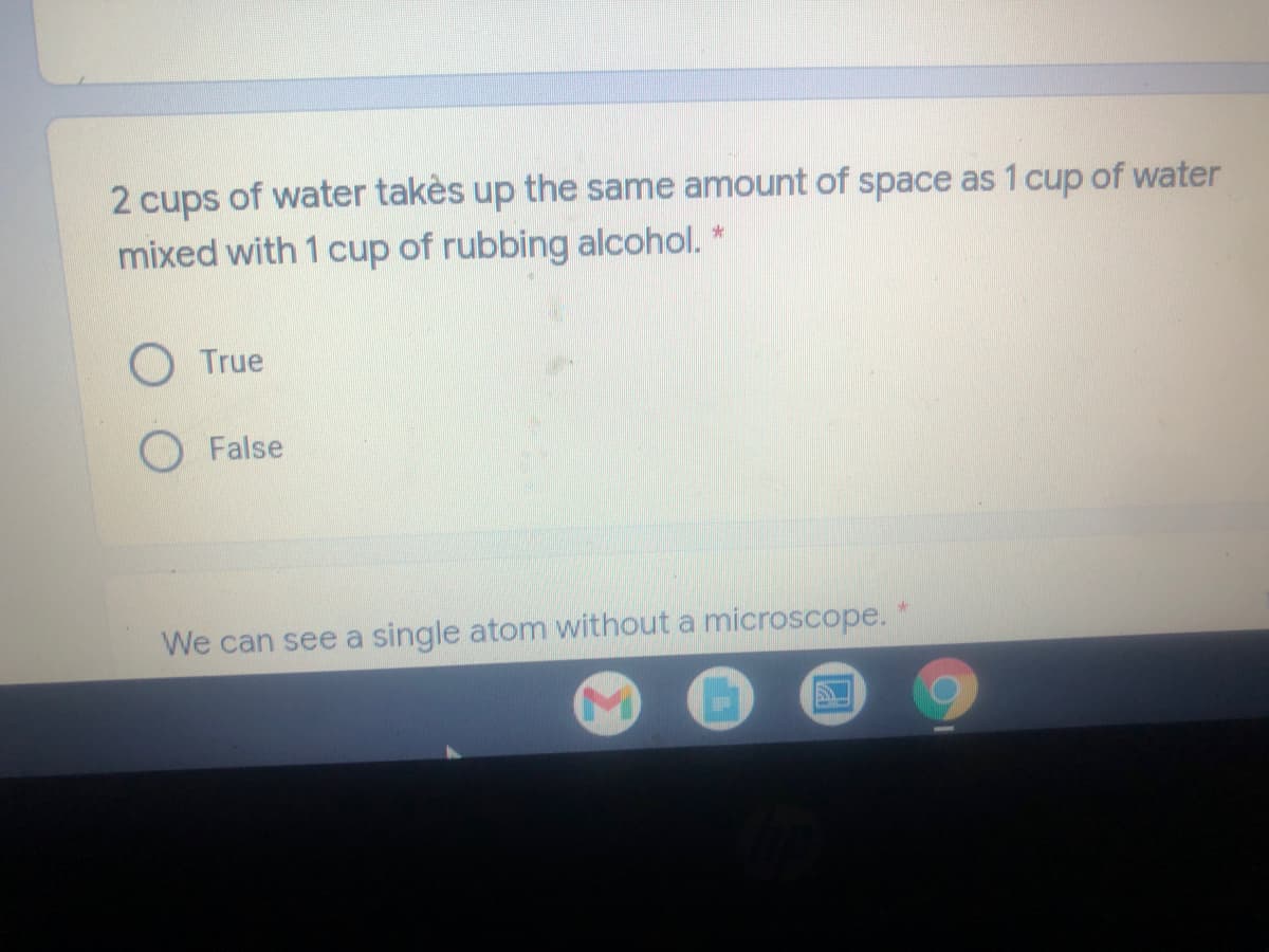 cups of water takès up the same amount of space as 1 cup of water
mixed with 1 cup of rubbing alcohol. *
True
O False
We can see a single atom without a microscope.
