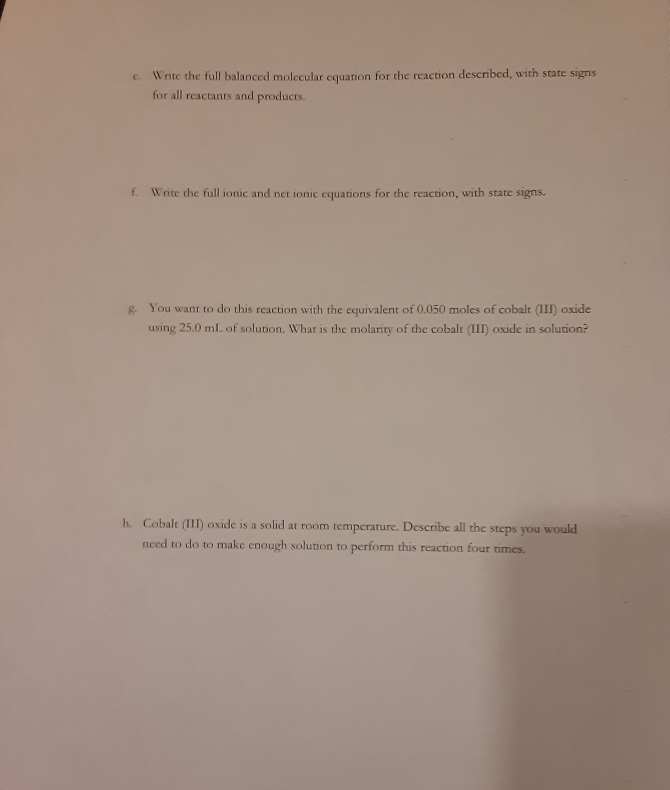 Write the full balanced molecular cquation for the reaction described, with state signs
for all reactants and products.
C.
f. Write the full ionic and net ionic cquations for the reaction, with state signs.
g. You want to do this reaction with the equivalent of 0.050 moles of cobalt (III) oxide
using 25.0 mL of solution. What is the molarity of the cobalt (III) oxide in solution?
h. Cobalt (III) oxide is a solid at room temperature. Describe all the steps you would
need to do to make enough solution to perform this reaction four times.
