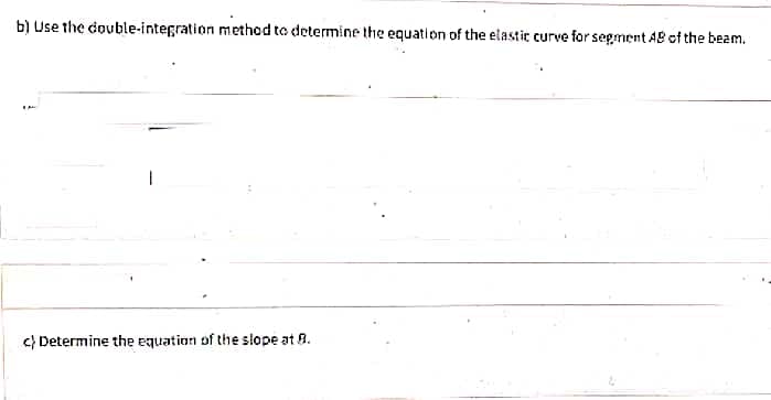 b) Use the double-integration method to determine the equation of the elastic curve for segment AB of the beam.
C) Determine the equation of the slope at 8.
