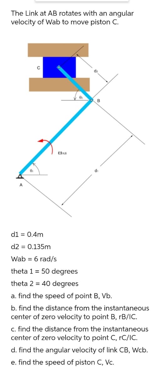 The Link at AB rotates with an angular
velocity of Wab to move piston C.
d2
B
OAB
di
A
d1 = 0.4m
d2 = 0.135m
Wab = 6 rad/s
theta 1 = 50 degrees
theta 2 = 40 degrees
a. find the speed of point B, Vb.
b. find the distance from the instantaneous
center of zero velocity to point B, rB/IC.
c. find the distance from the instantaneous
center of zero velocity to point C, rC/IC.
d. find the angular velocity of link CB, Wcb.
e. find the speed of piston C, Vc.

