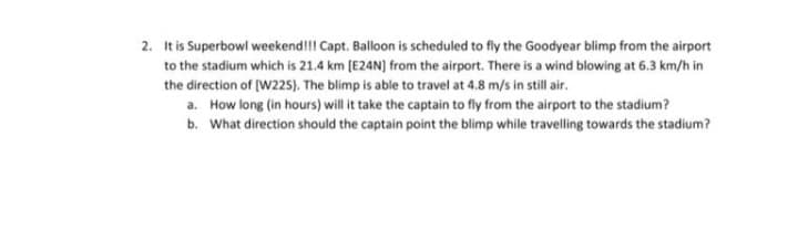 2. It is Superbowl weekend!!! Capt. Balloon is scheduled to fly the Goodyear blimp from the airport
to the stadium which is 21.4 km (E24N) from the airport. There is a wind blowing at 6.3 km/h in
the direction of [W225). The blimp is able to travel at 4.8 m/s in still air.
a. How long (in hours) will it take the captain to fly from the airport to the stadium?
b. What direction should the captain point the blimp while travelling towards the stadium?
