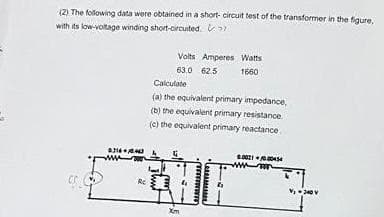 (2) The following data were obtained in a short- circuit test of the transformer in the figure.
with its low-voltage winding short-circuited.
Volts Amperes Watts
63.0 62.5
1660
Calculate
(a) the equivalent primary impedance,
(b) the equivalent primary resistance
(e) the equivalent primary reactance
ww
Re
Xm
