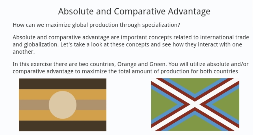 Absolute and Comparative Advantage
How can we maximize global production through specialization?
Absolute and comparative advantage are important concepts related to international trade
and globalization. Let's take a look at these concepts and see how they interact with one
another.
In this exercise there are two countries, Orange and Green. You will utilize absolute and/or
comparative advantage to maximize the total amount of production for both countries
