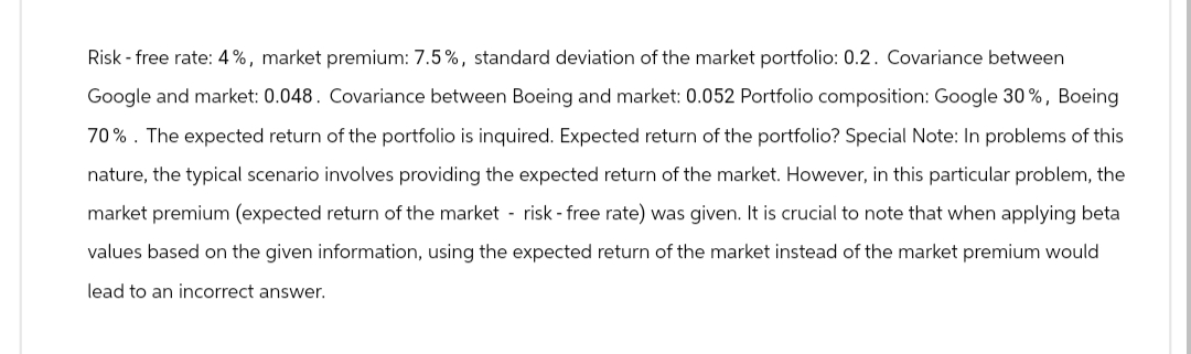 Risk - free rate: 4%, market premium: 7.5%, standard deviation of the market portfolio: 0.2. Covariance between
Google and market: 0.048. Covariance between Boeing and market: 0.052 Portfolio composition: Google 30%, Boeing
70%. The expected return of the portfolio is inquired. Expected return of the portfolio? Special Note: In problems of this
nature, the typical scenario involves providing the expected return of the market. However, in this particular problem, the
market premium (expected return of the market - risk - free rate) was given. It is crucial to note that when applying beta
values based on the given information, using the expected return of the market instead of the market premium would
lead to an incorrect answer.