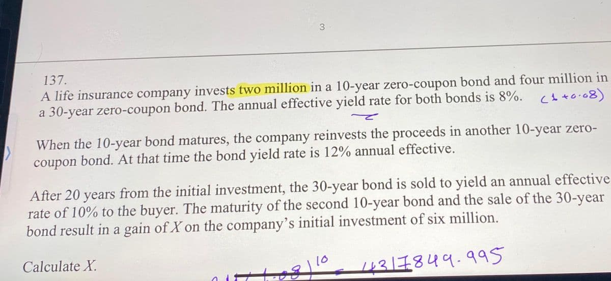 3.
137.
A life insurance company invests two million in a 10-year zero-coupon bond and four million in
a 30-year zero-coupon bond. The annual effective yield rate for both bonds is 8%. 10.08)
(
When the 10-year bond matures, the company reinvests the proceeds in another 10-year zero-
coupon bond. At that time the bond yield rate is 12% annual effective.
After 20 years from the initial investment, the 30-year bond is sold to yield an annual effective
rate of 10% to the buyer. The maturity of the second 10-year bond and the sale of the 30-year
bond result in a gain of X on the company's initial investment of six million.
14317849.995
Calculate X.