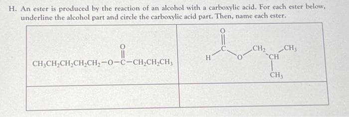 H. An ester is produced by the reaction of an alcohol with a carboxylic acid. For each ester below,
underline the alcohol part and circle the carboxylic acid part. Then, name each ester.
CHỊCH,CH,CH,CH,-O-C-CH,CH,CH,
H
CH₂ CH₂
CH
1
CH3