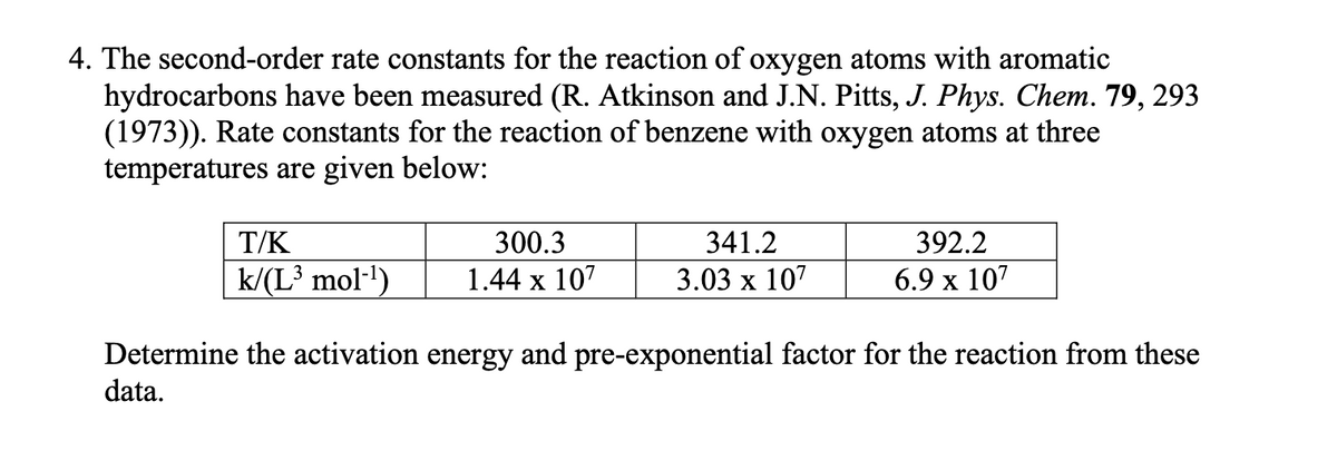 4. The second-order rate constants for the reaction of oxygen atoms with aromatic
hydrocarbons have been measured (R. Atkinson and J.N. Pitts, J. Phys. Chem. 79, 293
(1973)). Rate constants for the reaction of benzene with oxygen atoms at three
temperatures are given below:
T/K
k/(L³ mol-¹)
300.3
1.44 x 107
341.2
3.03 x 107
392.2
6.9 x 107
Determine the activation energy and pre-exponential factor for the reaction from these
data.