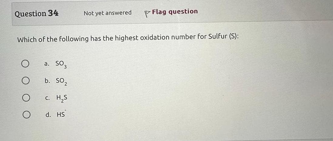 Question 34
a. S03
b. SO₂
c. H₂S
Not yet answered
Which of the following has the highest oxidation number for Sulfur (S):
d. HS
Flag question