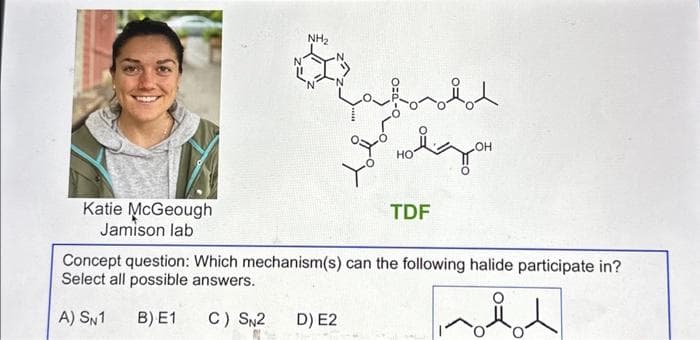 Katie McGeough
Jamison lab
NH₂
nodod
D) E2
до новодо
OH
HO
TDF
Concept question: Which mechanism(s) can the following halide participate in?
Select all possible answers.
A) SN1 B) E1
C) SN2