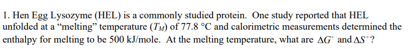 1. Hen Egg Lysozyme (HEL) is a commonly studied protein. One study reported that HEL
unfolded at a "melting" temperature (TM) of 77.8 °C and calorimetric measurements determined the
enthalpy for melting to be 500 kJ/mole. At the melting temperature, what are AG and AS°?