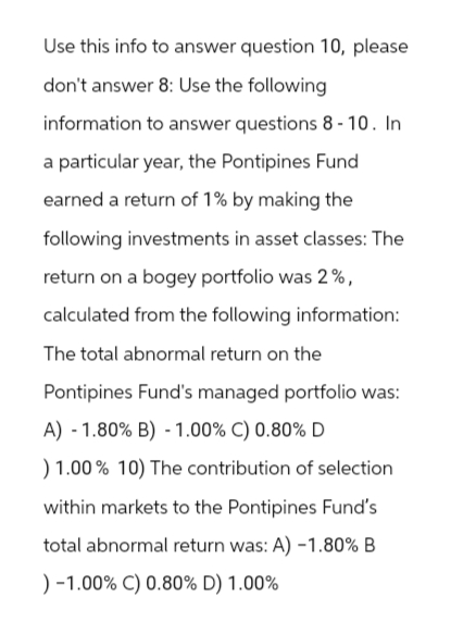 Use this info to answer question 10, please
don't answer 8: Use the following
information to answer questions 8-10. In
a particular year, the Pontipines Fund
earned a return of 1% by making the
following investments in asset classes: The
return on a bogey portfolio was 2%,
calculated from the following information:
The total abnormal return on the
Pontipines Fund's managed portfolio was:
A) - 1.80% B) -1.00% C) 0.80% D
) 1.00% 10) The contribution of selection
within markets to the Pontipines Fund's
total abnormal return was: A) -1.80% B
) -1.00% C) 0.80% D) 1.00%