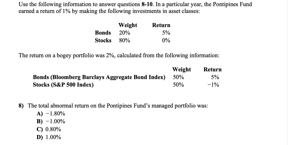 Use the following information to answer questions 8-10. In a particular year, the Pontipines Fund
earned a return of 1% by making the following investments in asset classes:
Bonds
Stocks
Weight
20%
80%
Return
5%
0%
The return on a bogey portfolio was 2%, calculated from the following information:
Weight Return
50%
5%
50%
-1%
Bonds (Bloomberg Barclays Aggregate Bond Index)
Stocks (S&P 500 Index)
8) The total abnormal return on the Pontipines Fund's managed portfolio was:
A) -1.80%
B) -1.00%
C) 0.80%
D) 1.00%