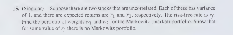 15. (Singular) Suppose there are two stocks that are uncorrelated. Each of these has variance
of 1, and there are expected returns are 7₁ and 72, respectively. The risk-free rate is rf.
Find the portfolio of weights w₁ and w₂ for the Markowitz (market) portfolio. Show that
for some value of rf there is no Markowitz portfolio.
