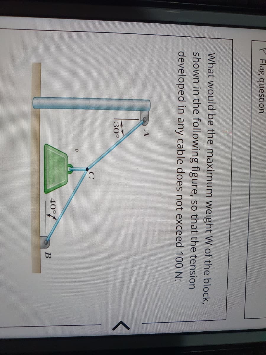 P Flag question
What would be the maximum weight W of the block,
shown in the following figure, so that the tension
developed in any cable does not exceed 100 N:
30°
40°/
B
