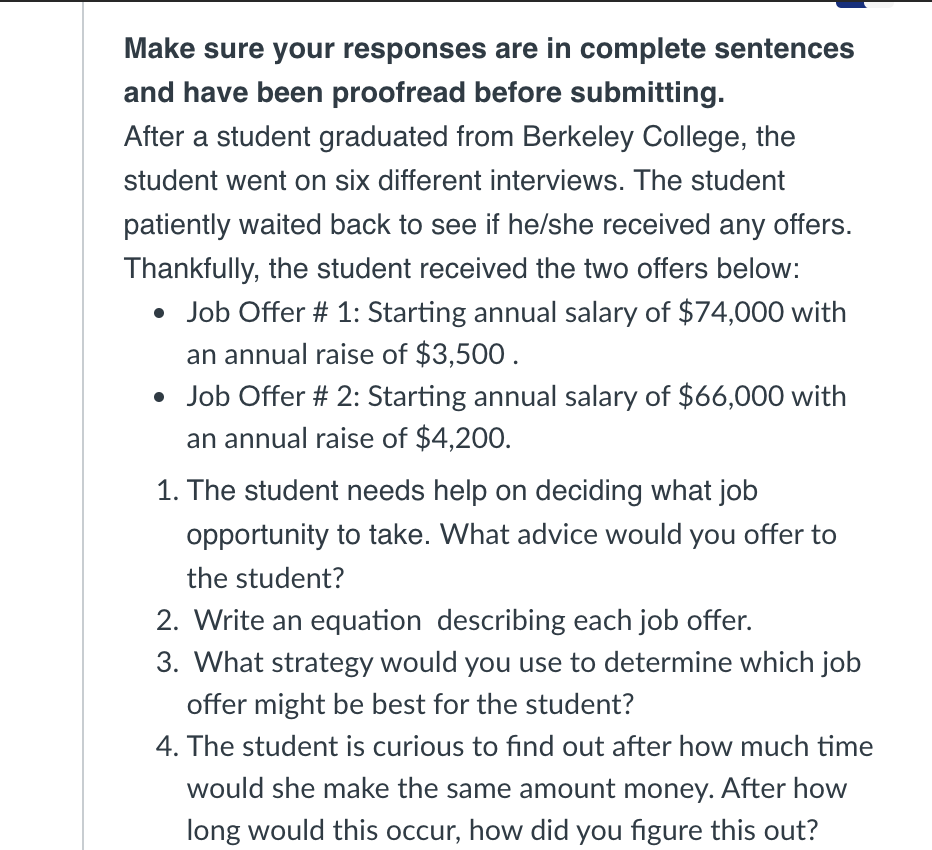 Make sure your responses are in complete sentences
and have been proofread before submitting.
After a student graduated from Berkeley College, the
student went on six different interviews. The student
patiently waited back to see if he/she received any offers.
Thankfully, the student received the two offers below:
• Job Offer # 1: Starting annual salary of $74,000 with
an annual raise of $3,500.
• Job Offer # 2: Starting annual salary of $66,000 with
an annual raise of $4,200.
1. The student needs help on deciding what job
opportunity to take. What advice would you offer to
the student?
2. Write an equation describing each job offer.
3. What strategy would you use to determine which job
offer might be best for the student?
4. The student is curious to find out after how much time
would she make the same amount money. After how
long would this occur, how did you figure this out?
