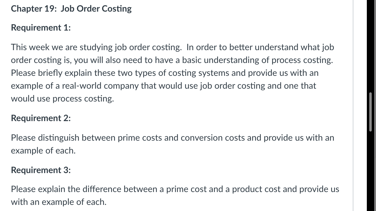 This week we are studying job order costing. In order to better understand what job
order costing is, you will also need to have a basic understanding of process costing.
Please briefly explain these two types of costing systems and provide us with an
example of a real-world company that would use job order costing and one that
would use process costing.
Requirement 2:
Please distinguish between prime costs and conversion costs and provide us with an
example of each.
Requirement 3:
Please explain the difference between a prime cost and a product cost and provide us
with an example of each.
