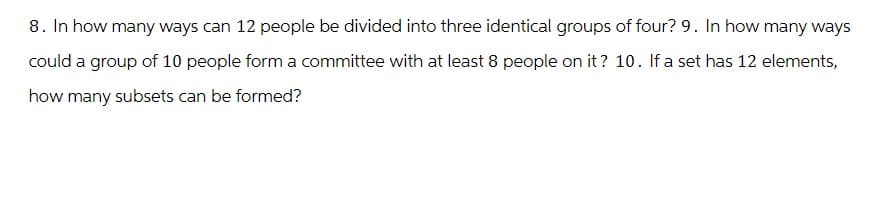 8. In how many ways can 12 people be divided into three identical groups of four? 9. In how many ways
could a group of 10 people form a committee with at least 8 people on it? 10. If a set has 12 elements,
how many subsets can be formed?