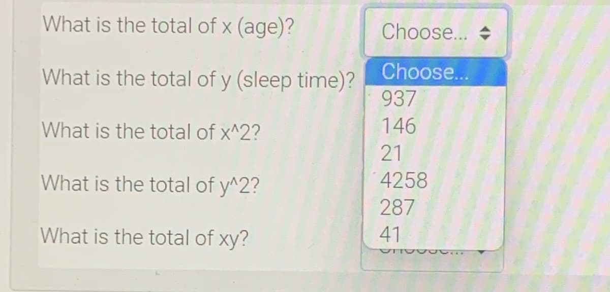What is the total of x (age)?
Choose... +
What is the total of y (sleep time)?
Choose...
937
What is the total of x^2?
146
21
What is the total of y^2?
4258
287
What is the total of xy?
41
