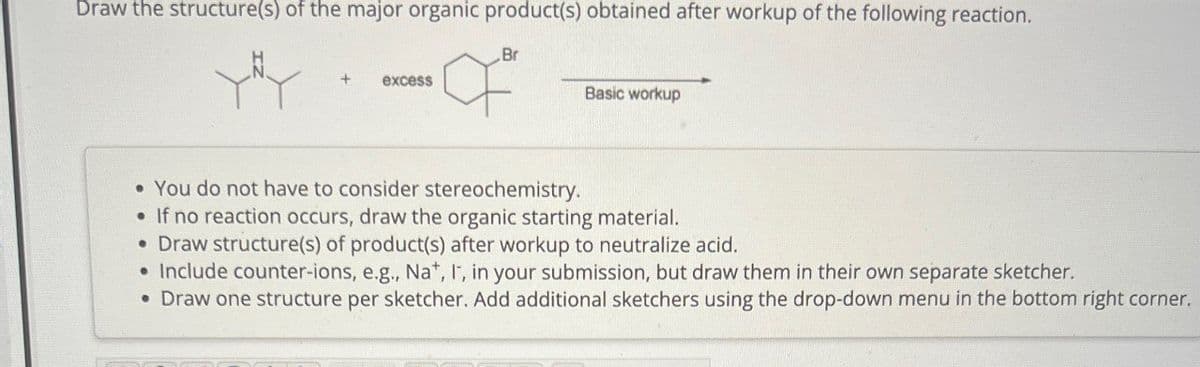 Draw the structure(s) of the major organic product(s) obtained after workup of the following reaction.
+ excess
Br
Basic workup
• You do not have to consider stereochemistry.
• If no reaction occurs, draw the organic starting material.
• Draw structure(s) of product(s) after workup to neutralize acid.
• Include counter-ions, e.g., Na+, I, in your submission, but draw them in their own separate sketcher.
• Draw one structure per sketcher. Add additional sketchers using the drop-down menu in the bottom right corner.
