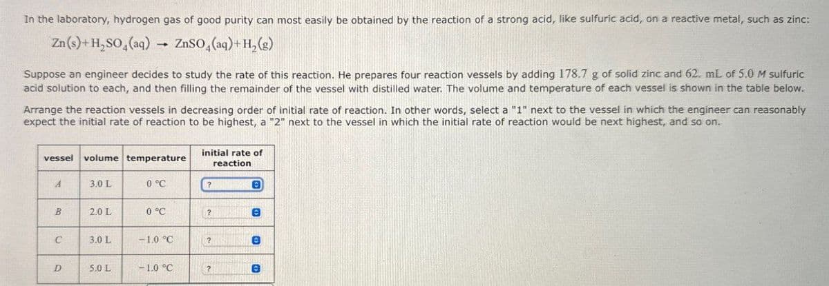 In the laboratory, hydrogen gas of good purity can most easily be obtained by the reaction of a strong acid, like sulfuric acid, on a reactive metal, such as zinc:
Zn(s)+H,SO4(aq)
ZnSO4(aq) + H2(g)
Suppose an engineer decides to study the rate of this reaction. He prepares four reaction vessels by adding 178.7 g of solid zinc and 62. mL of 5.0 M sulfuric
acid solution to each, and then filling the remainder of the vessel with distilled water. The volume and temperature of each vessel is shown in the table below.
Arrange the reaction vessels in decreasing order of initial rate of reaction. In other words, select a "1" next to the vessel in which the engineer can reasonably
expect the initial rate of reaction to be highest, a "2" next to the vessel in which the initial rate of reaction would be next highest, and so on.
vessel volume temperature
initial rate of
A
3.0 L
0 °C
?
reaction
B
B
2.0 L
0 °C
?
e
C
3.0 L
-1.0 °C
?
D
5.0 L
-1.0 °C
?