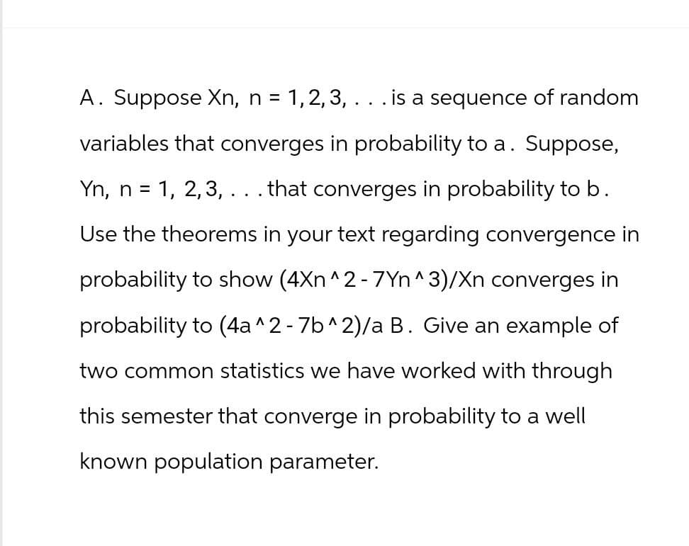 A. Suppose Xn, n = 1, 2, 3, . . . is a sequence of random
variables that converges in probability to a. Suppose,
Yn, n = 1, 2, 3, . . . that converges in probability to b.
Use the theorems in your text regarding convergence in
probability to show (4Xn ^2 - 7Yn ^3)/Xn converges in
probability to (4a ^2 - 7b^2)/a B. Give an example of
two common statistics we have worked with through
this semester that converge in probability to a well
known population parameter.