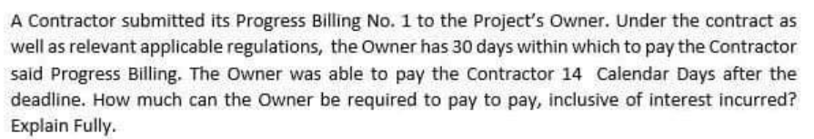 A Contractor submitted its Progress Billing No. 1 to the Project's Owner. Under the contract as
well as relevant applicable regulations, the Owner has 30 days within which to pay the Contractor
said Progress Billing. The Owner was able to pay the Contractor 14 Calendar Days after the
deadline. How much can the Owner be required to pay to pay, inclusive of interest incurred?
Explain Fully.