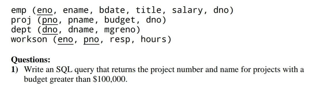 emp (eno, ename, bdate, title, salary, dno)
proj (pno, pname, budget, dno)
dept (dno, dname, mgreno)
workson (eno, pno, resp, hours)
Questions:
1) Write an SQL query that returns the project number and name for projects with a
budget greater than $100,000.