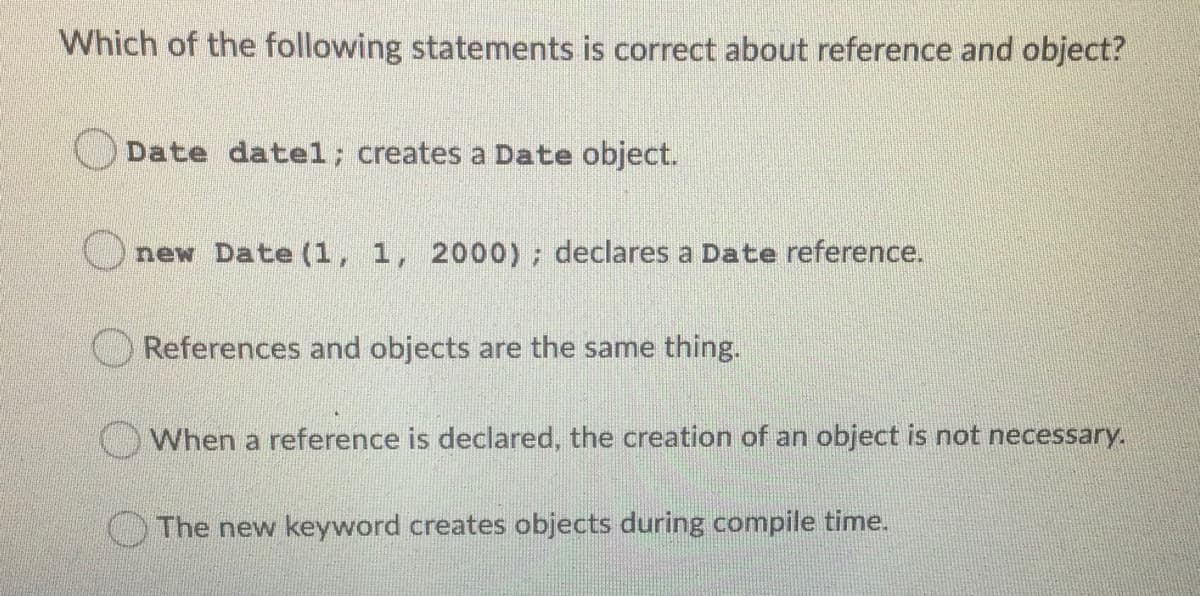 Which of the following statements is correct about reference and object?
O Date datel; creates a Date object.
new Date (1, 1, 2000) ; declares a Date reference.
O References and objects are the same thing.
When a reference is declared, the creation of an object is not necessary.
OThe new keyword creates objects during compile time.
