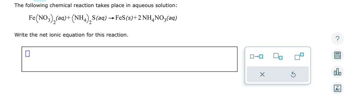 The following chemical reaction takes place in aqueous solution:
Fe(NO3)₂(aq) + (NH4) S(aq) → FeS (s) + 2NH4NO3(aq)
2
Write the net ionic equation for this reaction.
0
ロ→ロ
X
?
000
18
Ar