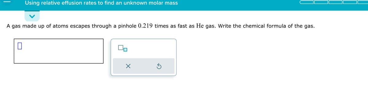 Using relative effusion rates to find an unknown molar mass
A gas made up of atoms escapes through a pinhole 0.219 times as fast as He gas. Write the chemical formula of the gas.
0
X
Ś