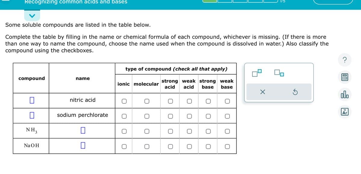 Recognizing common acids and bases
Some soluble compounds are listed in the table below.
Complete the table by filling in the name or chemical formula of each compound, whichever is missing. (If there is more
than one way to name the compound, choose the name used when the compound is dissolved in water.) Also classify the
compound using the checkboxes.
compound
0
NH₂
NaOH
name
nitric acid
sodium perchlorate
□
0
type of compound (check all that apply)
strong weak strong weak
acid acid
base base
ionic molecular
O
O
O
O
O
O
O
O
X
Ś
olo
18
Ar