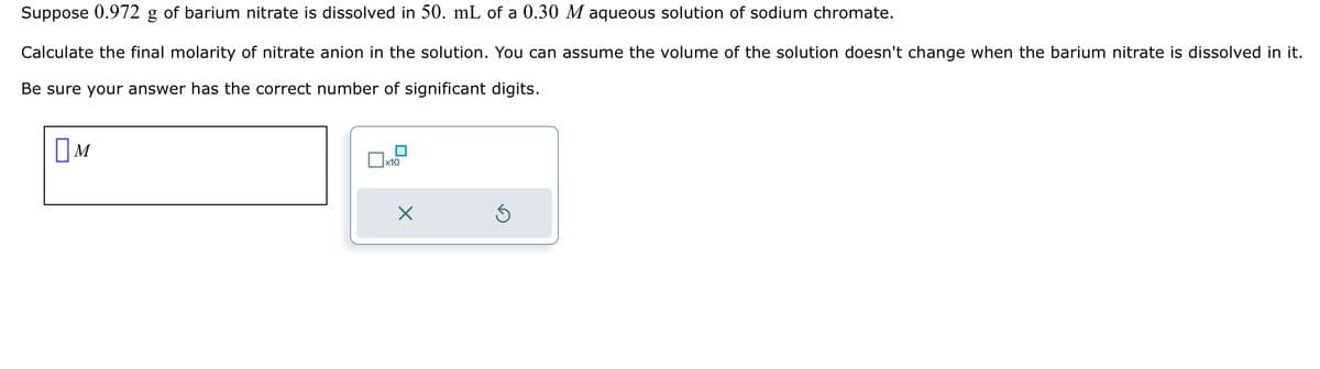 Suppose 0.972 g of barium nitrate is dissolved in 50. mL of a 0.30 M aqueous solution of sodium chromate.
Calculate the final molarity of nitrate anion in the solution. You can assume the volume of the solution doesn't change when the barium nitrate is dissolved in it.
Be sure your answer has the correct number of significant digits.
M
x10
X
Ś