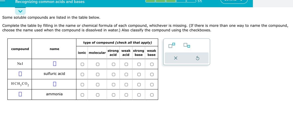 Recognizing common acids and bases
Some soluble compounds are listed in the table below.
Complete the table by filling in the name or chemical formula of each compound, whichever is missing. (If there is more than one way to name the compound,
choose the name used when the compound is dissolved in water.) Also classify the compound using the checkboxes.
compound
NaI
0
12
sulfuric acid
HCH₂ CO₂
ammonia
name
type of compound (check all that apply)
strong weak strong weak
acid acid base
base
ionic molecular
O
O
O
O
O
O
×
3/5
00
S