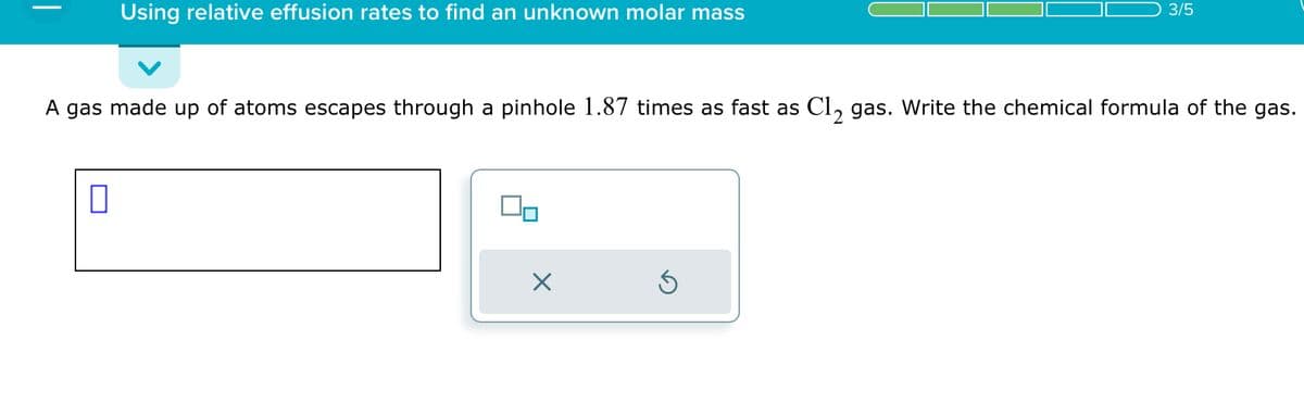 Using relative effusion rates to find an unknown molar mass
0
A gas made up of atoms escapes through a pinhole 1.87 times as fast as Cl₂ gas. Write the chemical formula of the gas.
00
X
3/5
Ś