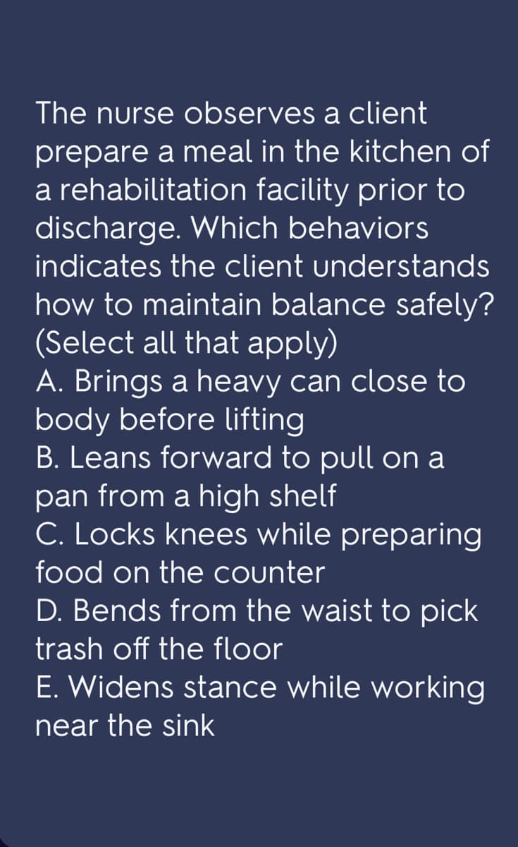 The nurse observes a client
prepare a meal in the kitchen of
a rehabilitation facility prior to
discharge. Which behaviors
indicates the client understands
how to maintain balance safely?
(Select all that apply)
A. Brings a heavy can close to
body before lifting
B. Leans forward to pull on a
pan from a high shelf
C. Locks knees while preparing
food on the counter
D. Bends from the waist to pick
trash off the floor
E. Widens stance while working
near the sink