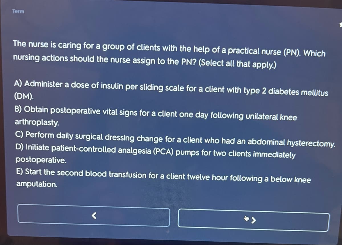 Term
The nurse is caring for a group of clients with the help of a practical nurse (PN). Which
nursing actions should the nurse assign to the PN? (Select all that apply.)
A) Administer a dose of insulin per sliding scale for a client with type 2 diabetes mellitus
(DM).
B) Obtain postoperative vital signs for a client one day following unilateral knee
arthroplasty.
C) Perform daily surgical dressing change for a client who had an abdominal hysterectomy.
D) Initiate patient-controlled analgesia (PCA) pumps for two clients immediately
postoperative.
E) Start the second blood transfusion for a client twelve hour following a below knee
amputation.
<