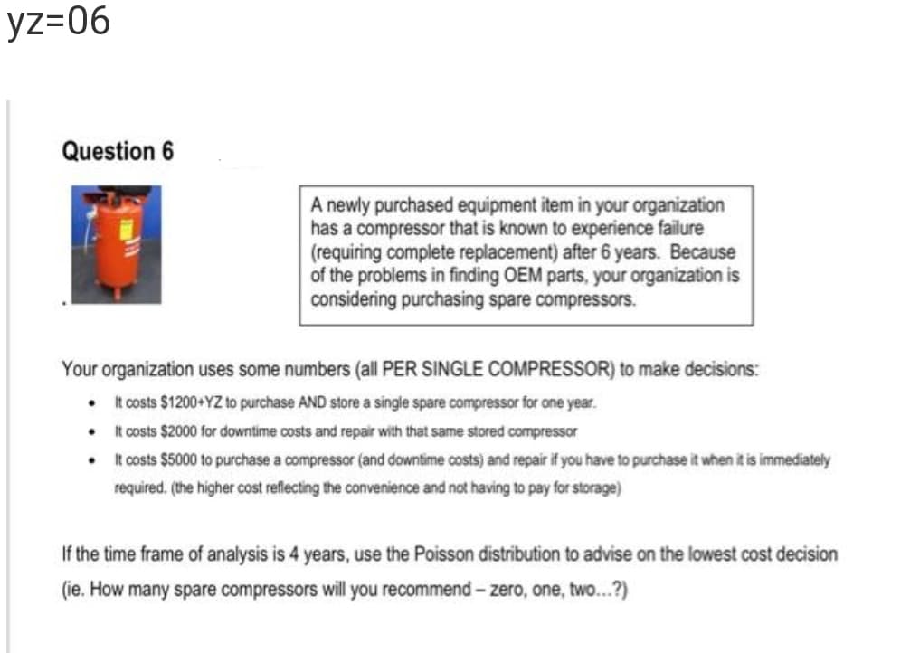 yz=06
Question 6
A newly purchased equipment item in your organization
has a compressor that is known to experience failure
(requiring complete replacement) after 6 years. Because
of the problems in finding OEM parts, your organization is
considering purchasing spare compressors.
Your organization uses some numbers (all PER SINGLE COMPRESSOR) to make decisions:
It costs $1200+YZ to purchase AND store a single spare compressor for one year.
It costs $2000 for downtime costs and repair with that same stored compressor
It costs $5000 to purchase a compressor (and downtime costs) and repair if you have to purchase it when it is immediately
required. (the higher cost reflecting the convenience and not having to pay for storage)
If the time frame of analysis is 4 years, use the Poisson distribution to advise on the lowest cost decision
(ie. How many spare compressors will you recommend - zero, one, two...?)