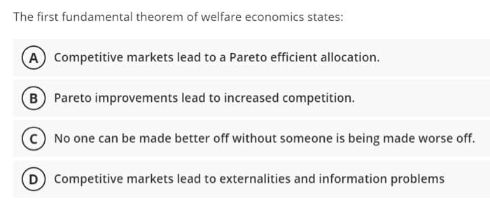 The first fundamental theorem of welfare economics states:
A) Competitive markets lead to a Pareto efficient allocation.
Pareto improvements lead to increased competition.
No one can be made better off without someone is being made worse off.
D) Competitive markets lead to externalities and information problems
