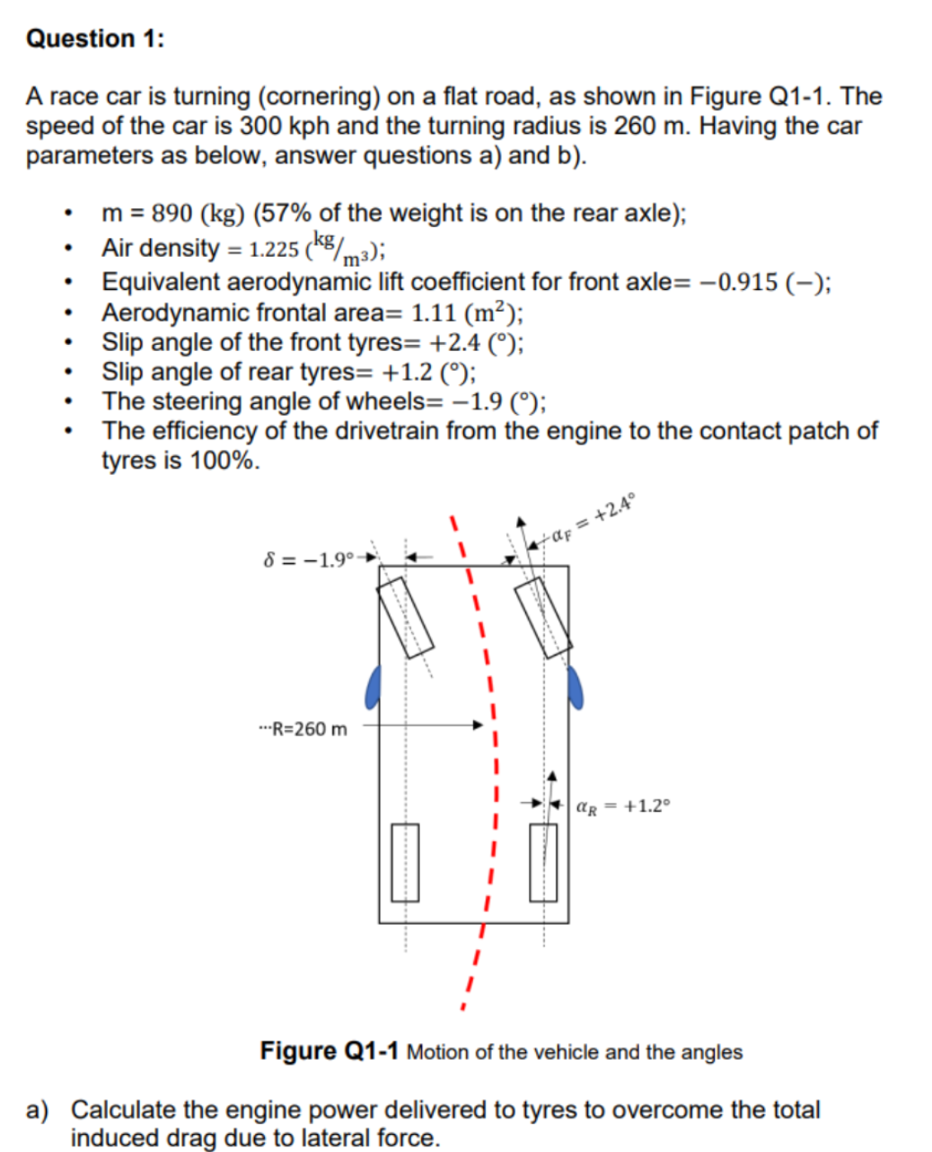 Question 1:
A race car is turning (cornering) on a flat road, as shown in Figure Q1-1. The
speed of the car is 300 kph and the turning radius is 260 m. Having the car
parameters as below, answer questions a) and b).
●
.
●
●
m = 890 (kg) (57% of the weight is on the rear axle);
Air density = 1.225 (kg/m3);
Equivalent aerodynamic lift coefficient for front axle= -0.915 (-);
Aerodynamic frontal area= 1.11 (m²);
Slip angle of the front tyres= +2.4 (°);
Slip angle of rear tyres= +1.2 (°);
The steering angle of wheels= -1.9 (°);
The efficiency of the drivetrain from the engine to the contact patch of
tyres is 100%.
8=-1.9°-
---R=260 m
α = +2.4°
αR = +1.2°
Figure Q1-1 Motion of the vehicle and the angles
a) Calculate the engine power delivered to tyres to overcome the total
induced drag due to lateral force.