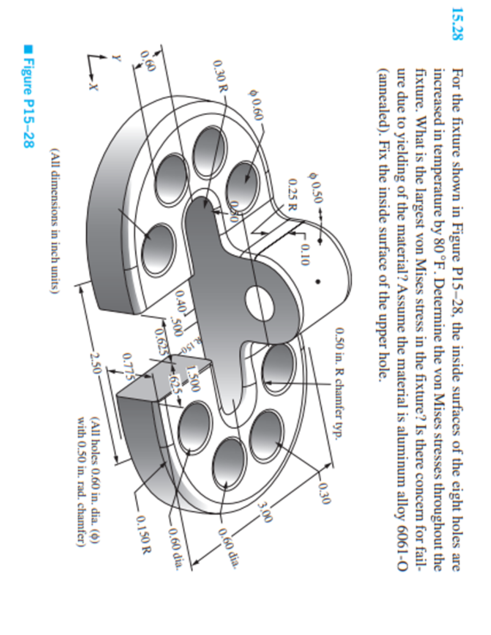 15.28
For the fixture shown in Figure P15-28, the inside surfaces of the eight holes are
increased in temperature by 80 °F. Determine the von Mises stresses throughout the
fixture. What is the largest von Mises stress in the fixture? Is there concern for fail-
ure due to yielding of the material? Assume the material is aluminum alloy 6061-0
(annealed). Fix the inside surface of the upper hole.
60.60
0.30 R
0,60
Y
tax
Lx
$0.50
Figure P15-28
0.25 R
மத்
0.10
0.40
(All dimensions in inch units)
0.50 in. R chamfer typ.
500
R 150
0.625
1.500
625-
0.775
-2.50
-0.30
3.00
0.60 dia.
-0.60 dia.
-0.150 R
(All holes 0.60 in. dia. (6)
with 0.50 in. rad. chamfer)